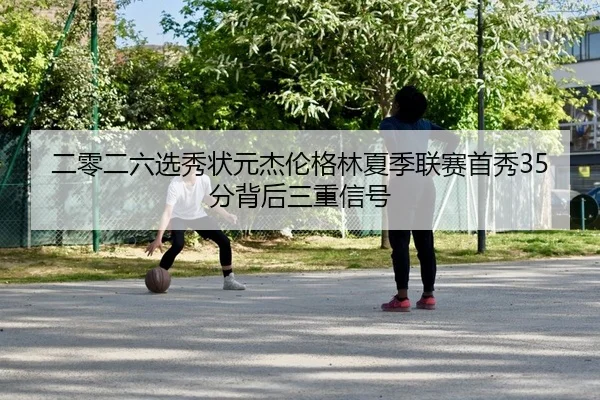 二零二六选秀状元杰伦格林夏季联赛首秀35分背后三重信号