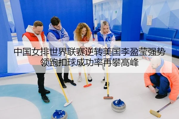 中国女排世界联赛逆转美国李盈莹强势领跑扣球成功率再攀高峰